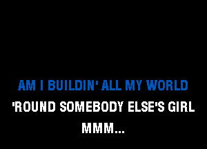 AM I BUILDIH' ALL MY WORLD
'ROUHD SOMEBODY ELSE'S GIRL
MMM...