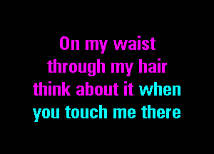 On my waist
through my hair

think about it when
you touch me there