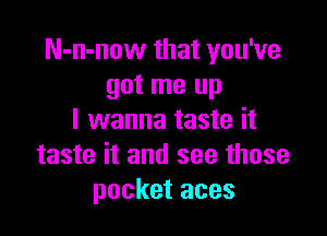 N-n-now that you've
got me up

I wanna taste it
taste it and see those
pocket aces