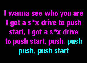 I wanna see who you are
I got a 399x drive to push
start, I got a 399x drive
to push start, push, push
push, push start