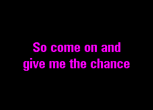 So come on and

give me the chance