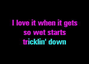 I love it when it gets

so wet starts
tricklin' down