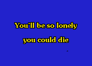 You'll be so lonely

you could die
