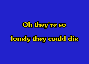 Oh they're so

lonely they could die