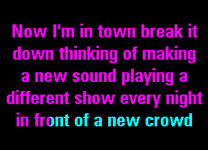 Now I'm in town break it
down thinking of making
a new sound playing a
different show every night
in front of a new crowd
