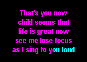 That's you now
child seems that

life is great now
see me lose focus
as I sing to you loud