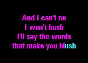 And I can't no
I won't hush

I'll say the words
that make you blush