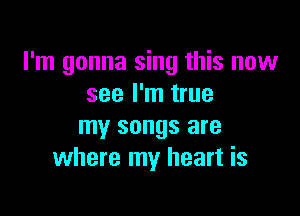 I'm gonna sing this now
see I'm true

my songs are
where my heart is