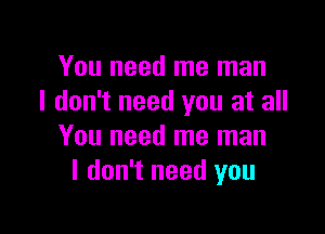 You need me man
I don't need you at all

You need me man
I don't need you