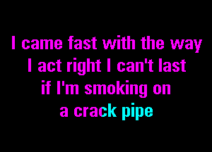 I came fast with the way
I act right I can't last

if I'm smoking on
a crack pipe