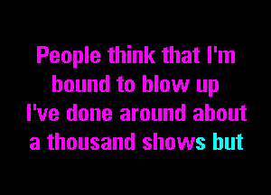 People think that I'm
bound to blow up
I've done around about
a thousand shows but