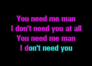 You need me man
I don't need you at all

You need me man
I don't need you