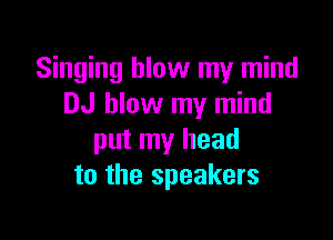 Singing blow my mind
DJ blow my mind

put my head
to the speakers