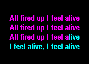 All fired up I feel alive
All fired up I feel alive
All fired up I feel alive
lfeelaHve,lfeelaHve