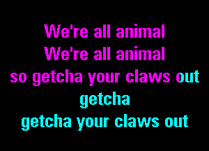 We're all animal
We're all animal

so getcha your claws out
getcha
getcha your claws out