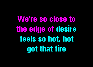 We're so close to
the edge of desire

feels so hot, hot
got that fire
