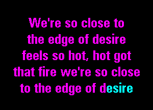 We're so close to
the edge of desire
feels so hot, hot got
that fire we're so close
to the edge of desire