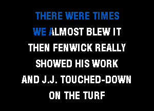 THERE WERE TIMES
WE ALMOST BLEW IT
THEN FENWICK REALLY
SHOWED HIS WORK
AND J.J. TOUCHED-DOWH
ON THE TURF