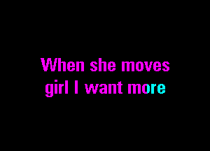 When she moves

girl I want more