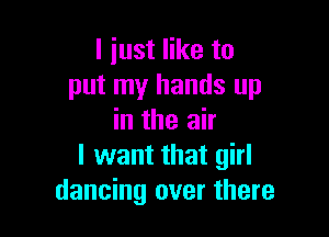 I just like to
put my hands up

in the air
I want that girl
dancing over there