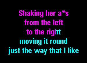 Shaking her aags
from the left

to the right
moving it round
just the way that I like