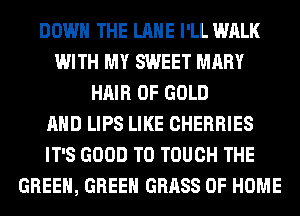 DOWN THE LANE I'LL WALK
WITH MY SWEET MARY
HAIR OF GOLD
AND LIPS LIKE CHERRIES
IT'S GOOD TO TOUCH THE
GREEN, GREEN GRASS OF HOME