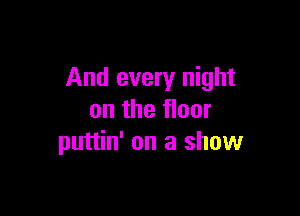 And every night

on the floor
puttin' on a show