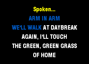 Spoken.
ARM IH ARM
WE'LL WALK AT DAYBREAK
AGAIN, I'LL TOUCH
THE GREEN, GREEN GRASS
OF HOME