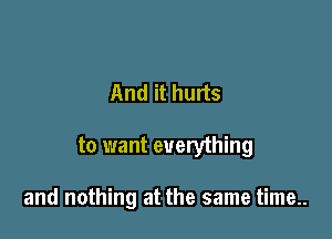And it hurts

to want everything

and nothing at the same time..