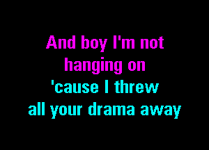 And boy I'm not
hanging on

'cause I threw
all your drama away