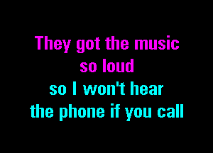 They got the music
soloud

so I won't hear
the phone if you call