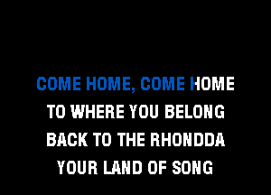 COME HOME, COME HOME
T0 WHERE YOU BELONG
BACK TO THE RHONDDA

YOUR LAND OF SONG l