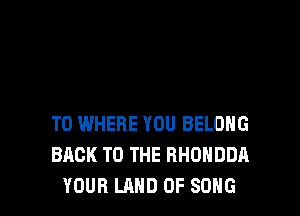 T0 WHERE YOU BELOHG
BACK TO THE RHUHDDA
YOUR LAND OF SONG
