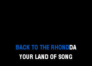 BACK TO THE RHUHDDA
YOUR LAND OF SONG