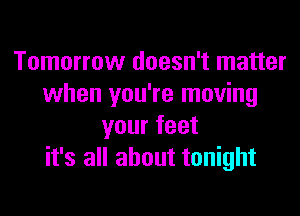 Tomorrow doesn't matter
when you're moving
your feet
it's all about tonight