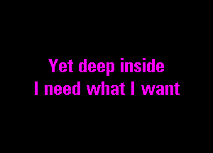 Yet deep inside

I need what I want