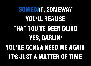 SOMEDAY, SOMEWAY
YOU'LL REALISE
THAT YOU'VE BEEN BLIND
YES, DARLIH'
YOU'RE GONNA NEED ME AGAIN
IT'S JUST A MATTER OF TIME