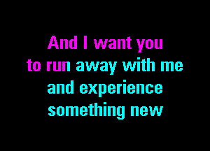 And I want you
to run away with me

and experience
something new