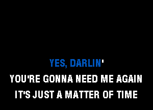 YES, DARLIH'
YOU'RE GONNA NEED ME AGAIN
IT'S JUST A MATTER OF TIME