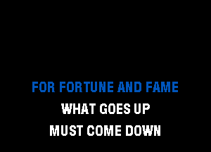 FOR FORTUNE MID FAME
WHAT GOES UP
MUST COME DOWN
