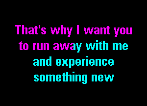 That's why I want you
to run away with me

and experience
something new