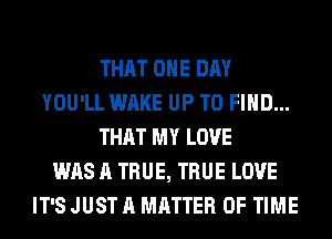 THAT ONE DAY
YOU'LL WAKE UP TO FIND...
THAT MY LOVE
WAS A TRUE, TRUE LOVE
IT'S JUST A MATTER OF TIME
