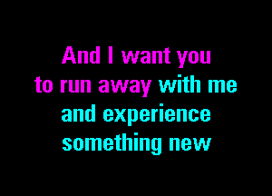 And I want you
to run away with me

and experience
something new