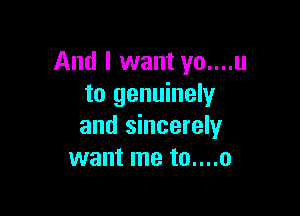 And I want yo....u
to genuinely

and sincerely
want me to....o