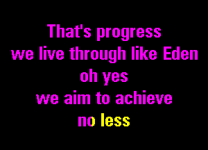 That's progress
we live through like Eden

oh yes
we aim to achieve
noless