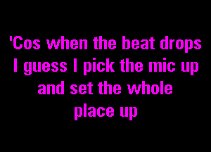 'Cos when the heat drops
I guess I pick the mic up

and set the whole
place up