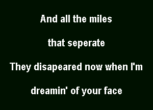 And all the miles
that seperate

They disapeared now when I'm

dreamin' of your face