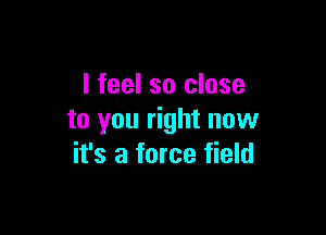 I feel so close

to you right now
it's a force field