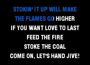 STOKIH' IT UP WILL MAKE
THE FLAMES GO HIGHER
IF YOU WANT LOVE TO LAST
FEED THE FIRE
STOKE THE COAL
COME ON, LET'S HAND JIVE!