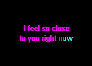 I feel so close

to you right now